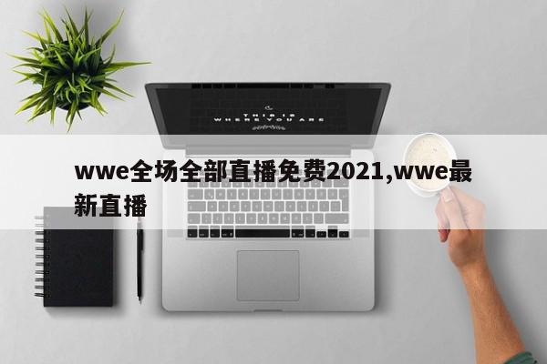 wwe全场全部直播免费2021,wwe最新直播