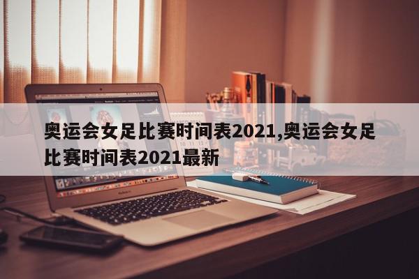 奥运会女足比赛时间表2021,奥运会女足比赛时间表2021最新