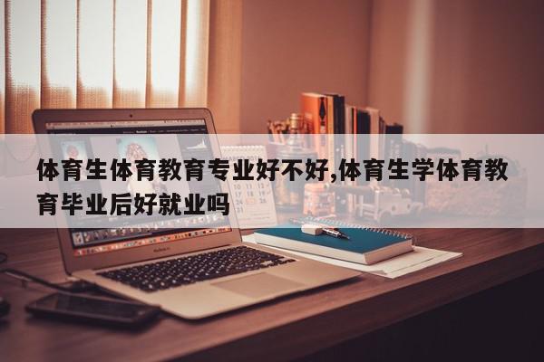 体育生体育教育专业好不好,体育生学体育教育毕业后好就业吗