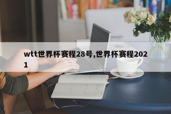 wtt世界杯赛程28号,世界杯赛程2021