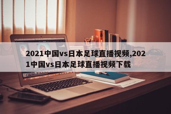 2021中国vs日本足球直播视频,2021中国vs日本足球直播视频下载