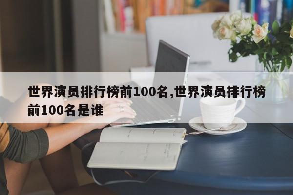 世界演员排行榜前100名,世界演员排行榜前100名是谁