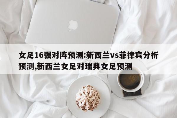 女足16强对阵预测:新西兰vs菲律宾分析预测,新西兰女足对瑞典女足预测