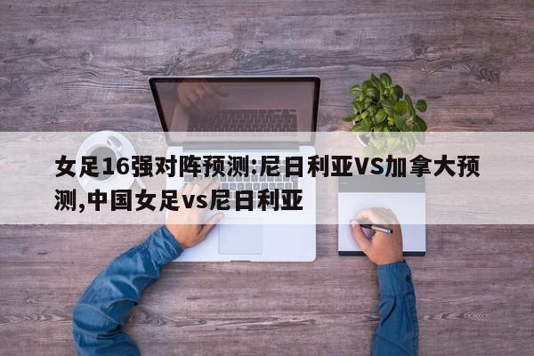 女足16强对阵预测:尼日利亚VS加拿大预测,中国女足vs尼日利亚