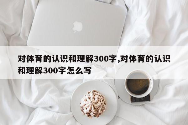 对体育的认识和理解300字,对体育的认识和理解300字怎么写