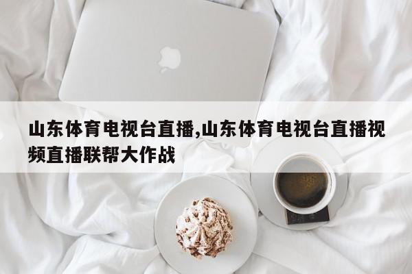 山东体育电视台直播,山东体育电视台直播视频直播联帮大作战