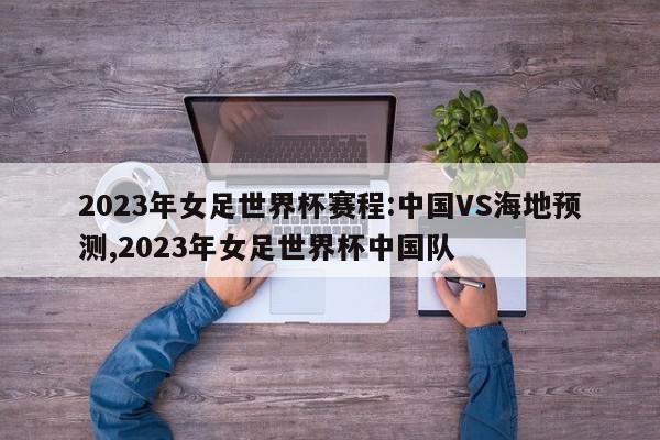 2023年女足世界杯赛程:中国VS海地预测,2023年女足世界杯中国队