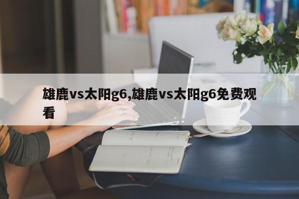 雄鹿vs太阳g6,雄鹿vs太阳g6免费观看