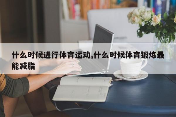 什么时候进行体育运动,什么时候体育锻炼最能减脂