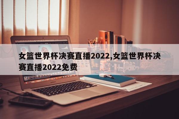 女篮世界杯决赛直播2022,女篮世界杯决赛直播2022免费