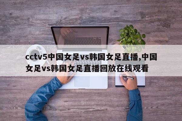 cctv5中国女足vs韩国女足直播,中国女足vs韩国女足直播回放在线观看