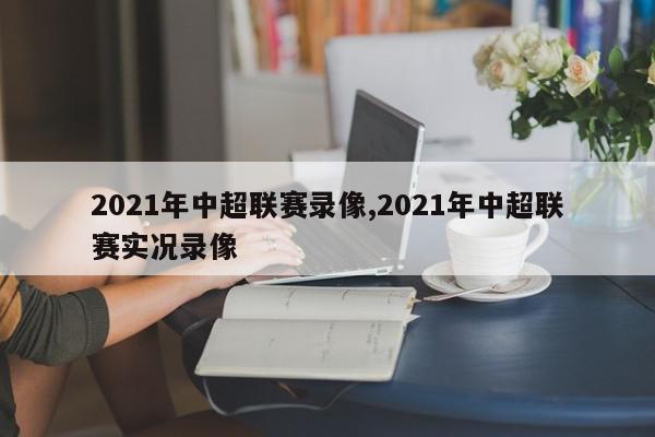 2021年中超联赛录像,2021年中超联赛实况录像