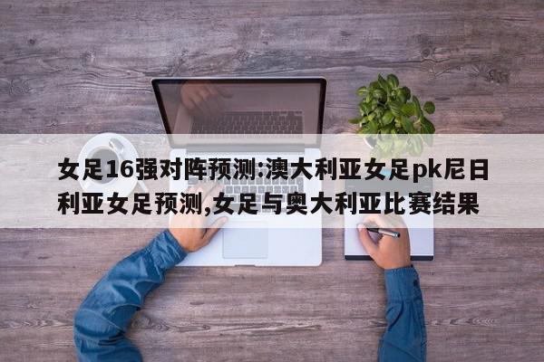 女足16强对阵预测:澳大利亚女足pk尼日利亚女足预测,女足与奥大利亚比赛结果