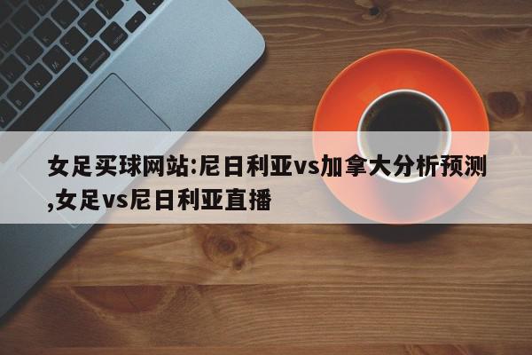 女足买球网站:尼日利亚vs加拿大分析预测,女足vs尼日利亚直播