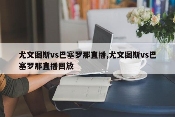 尤文图斯vs巴塞罗那直播,尤文图斯vs巴塞罗那直播回放