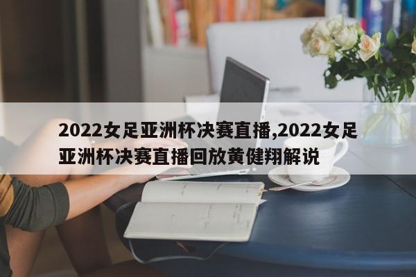 2022女足亚洲杯决赛直播,2022女足亚洲杯决赛直播回放黄健翔解说