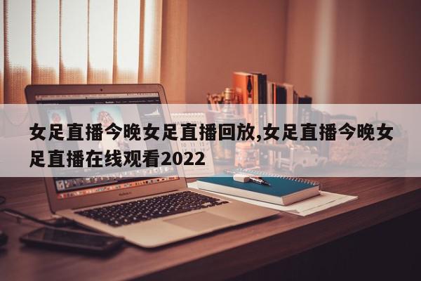 女足直播今晚女足直播回放,女足直播今晚女足直播在线观看2022