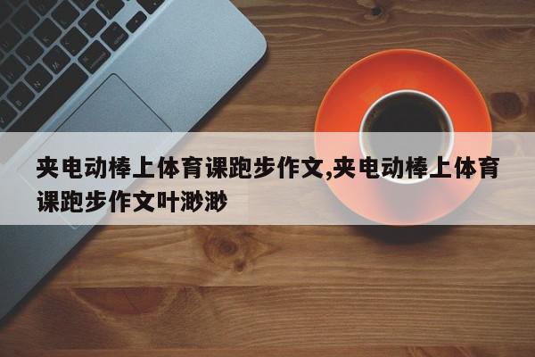 夹电动棒上体育课跑步作文,夹电动棒上体育课跑步作文叶渺渺