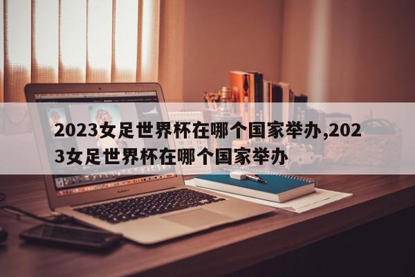 2023女足世界杯在哪个国家举办,2023女足世界杯在哪个国家举办