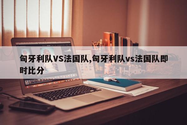 匈牙利队VS法国队,匈牙利队vs法国队即时比分