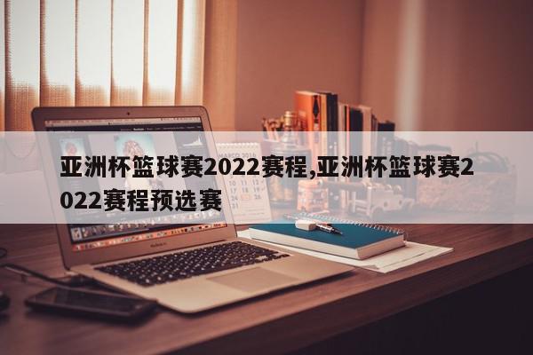 亚洲杯篮球赛2022赛程,亚洲杯篮球赛2022赛程预选赛