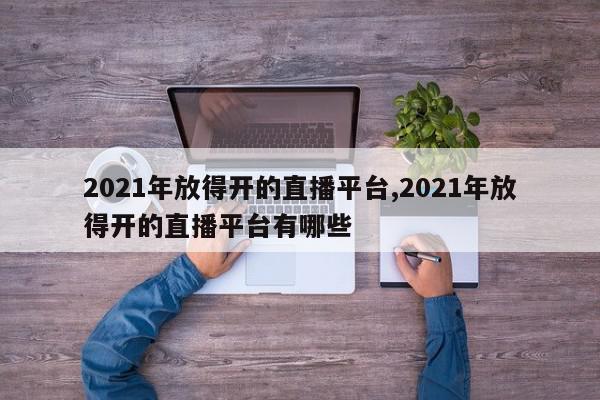 2021年放得开的直播平台,2021年放得开的直播平台有哪些