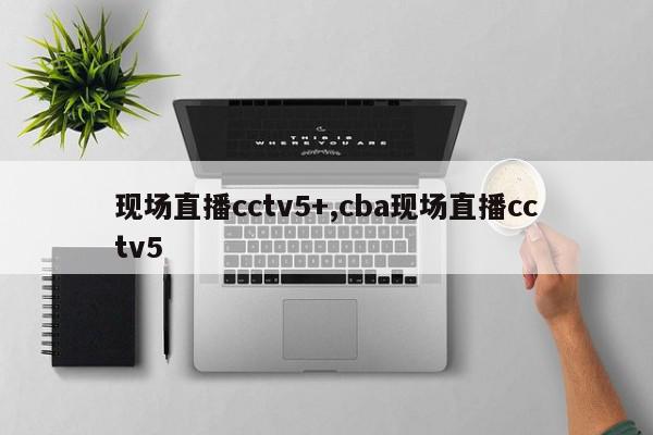 现场直播cctv5+,cba现场直播cctv5