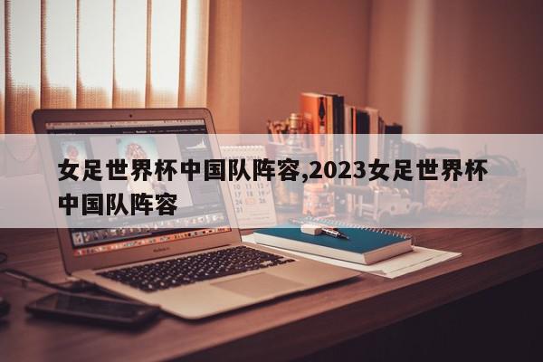 女足世界杯中国队阵容,2023女足世界杯中国队阵容