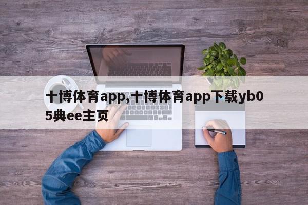 十博体育app,十博体育app下载yb05典ee主页