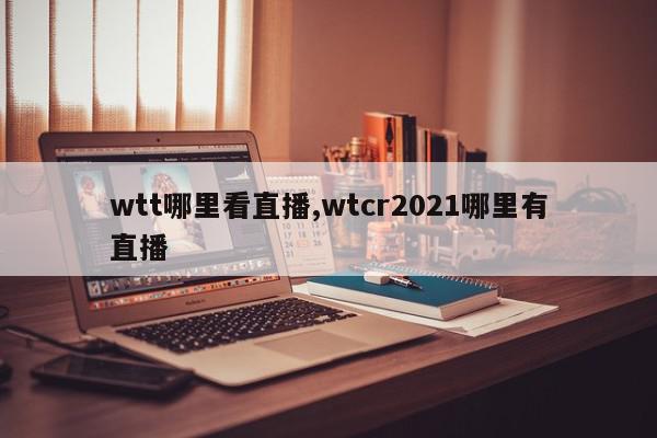 wtt哪里看直播,wtcr2021哪里有直播