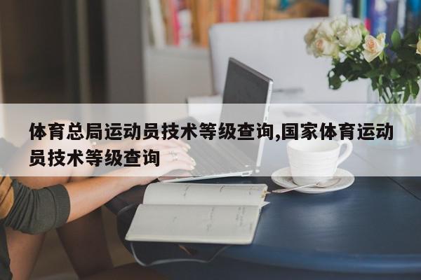 体育总局运动员技术等级查询,国家体育运动员技术等级查询