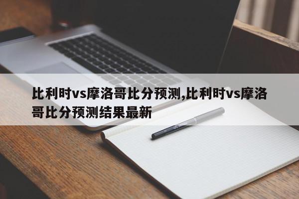 比利时vs摩洛哥比分预测,比利时vs摩洛哥比分预测结果最新