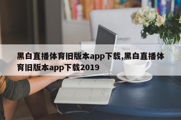 黑白直播体育旧版本app下载,黑白直播体育旧版本app下载2019