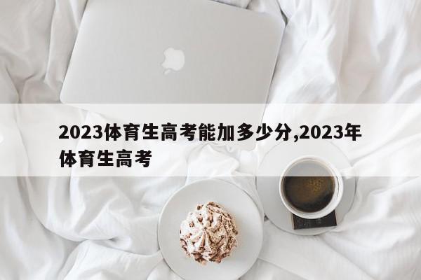 2023体育生高考能加多少分,2023年体育生高考