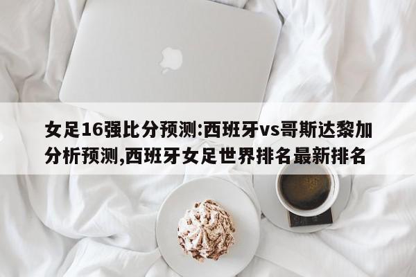 女足16强比分预测:西班牙vs哥斯达黎加分析预测,西班牙女足世界排名最新排名