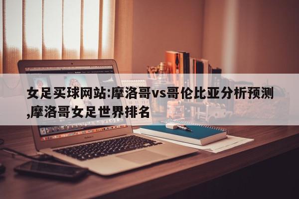 女足买球网站:摩洛哥vs哥伦比亚分析预测,摩洛哥女足世界排名