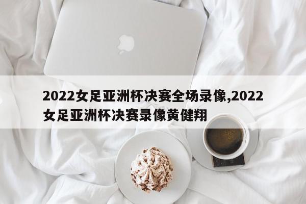 2022女足亚洲杯决赛全场录像,2022女足亚洲杯决赛录像黄健翔