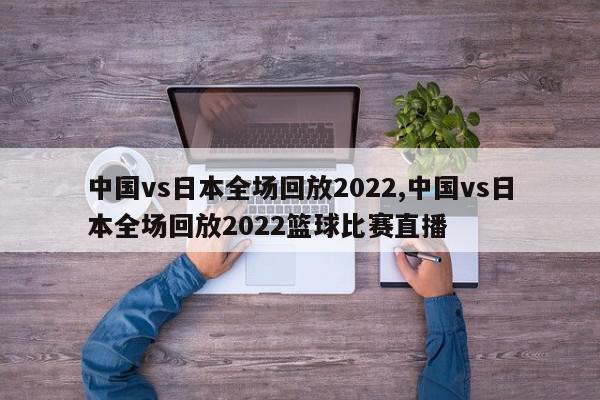 中国vs日本全场回放2022,中国vs日本全场回放2022篮球比赛直播