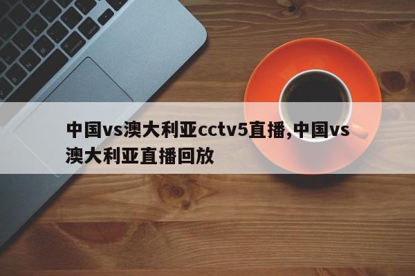 中国vs澳大利亚cctv5直播,中国vs澳大利亚直播回放