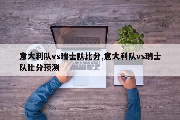 意大利队vs瑞士队比分,意大利队vs瑞士队比分预测