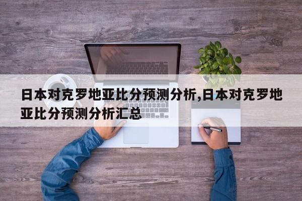 日本对克罗地亚比分预测分析,日本对克罗地亚比分预测分析汇总