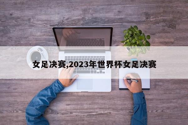 女足决赛,2023年世界杯女足决赛