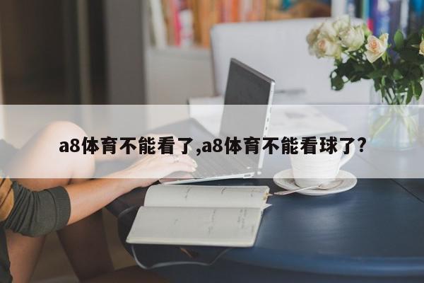 a8体育不能看了,a8体育不能看球了?