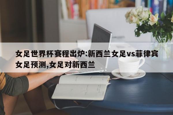 女足世界杯赛程出炉:新西兰女足vs菲律宾女足预测,女足对新西兰