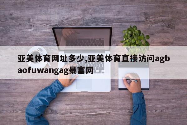 亚美体育网址多少,亚美体育直接访问agbaofuwangag暴富网