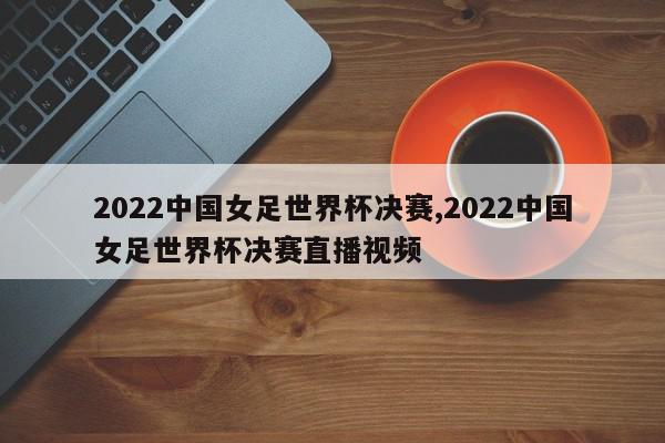 2022中国女足世界杯决赛,2022中国女足世界杯决赛直播视频