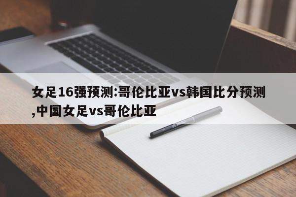 女足16强预测:哥伦比亚vs韩国比分预测,中国女足vs哥伦比亚