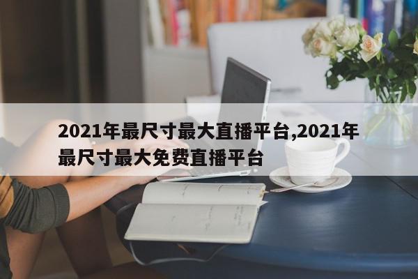 2021年最尺寸最大直播平台,2021年最尺寸最大免费直播平台