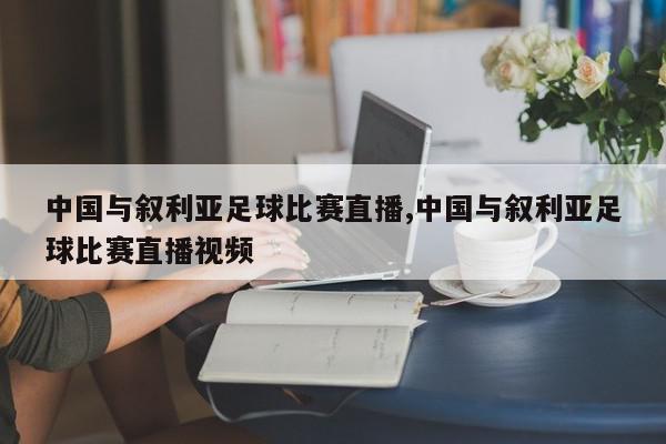 中国与叙利亚足球比赛直播,中国与叙利亚足球比赛直播视频