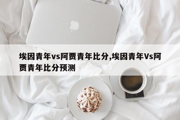 埃因青年vs阿贾青年比分,埃因青年Vs阿贾青年比分预测